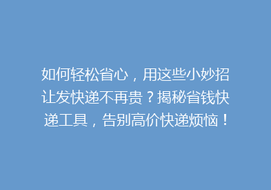 如何轻松省心，用这些小妙招让发快递不再贵？揭秘省钱快递工具，告别高价快递烦恼！
