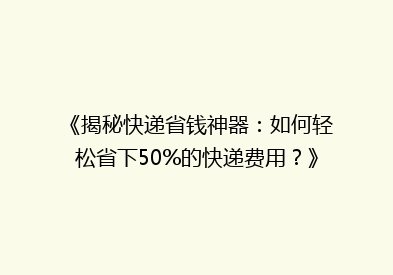 《揭秘快递省钱神器：如何轻松省下50%的快递费用？》