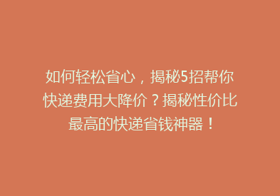 如何轻松省心，揭秘5招帮你快递费用大降价？揭秘性价比最高的快递省钱神器！
