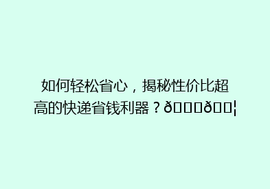 如何轻松省心，揭秘性价比超高的快递省钱利器？🚀📦