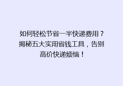 如何轻松节省一半快递费用？揭秘五大实用省钱工具，告别高价快递烦恼！
