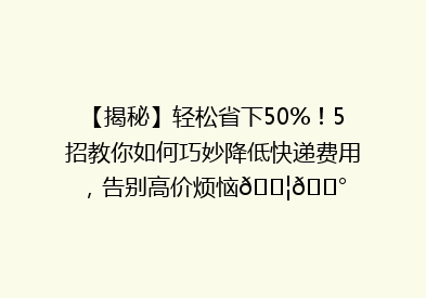 【揭秘】轻松省下50%！5招教你如何巧妙降低快递费用，告别高价烦恼📦💰