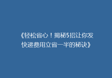 《轻松省心！揭秘5招让你发快递费用立省一半的秘诀》