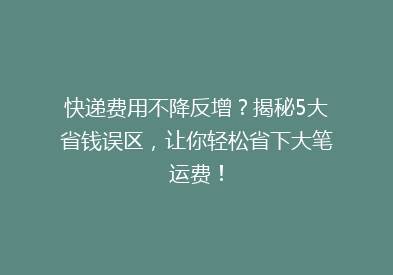 快递费用不降反增？揭秘5大省钱误区，让你轻松省下大笔运费！