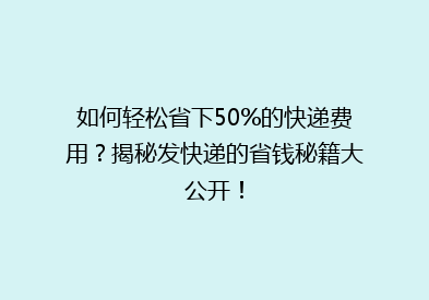 如何轻松省下50%的快递费用？揭秘发快递的省钱秘籍大公开！