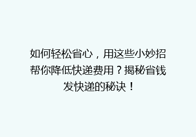 如何轻松省心，用这些小妙招帮你降低快递费用？揭秘省钱发快递的秘诀！