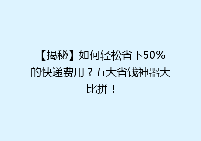 【揭秘】如何轻松省下50%的快递费用？五大省钱神器大比拼！