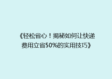 《轻松省心！揭秘如何让快递费用立省50%的实用技巧》