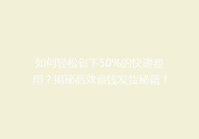 如何轻松省下50%的快递费用？揭秘高效省钱发货秘籍！