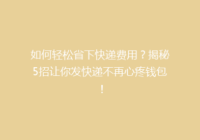 如何轻松省下快递费用？揭秘5招让你发快递不再心疼钱包！