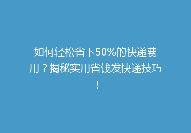 如何轻松省下50%的快递费用？揭秘实用省钱发快递技巧！