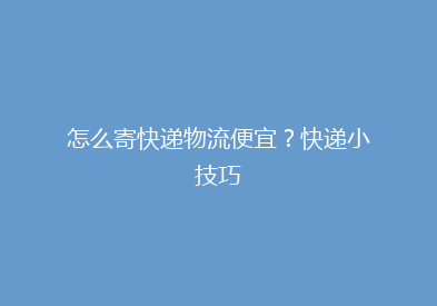 怎么寄快递物流便宜？快递小技巧