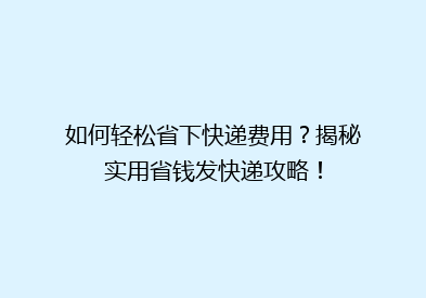 如何轻松省下快递费用？揭秘实用省钱发快递攻略！