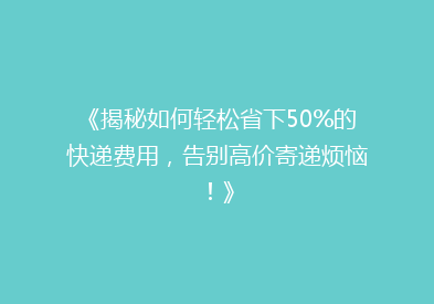 《揭秘如何轻松省下50%的快递费用，告别高价寄递烦恼！》