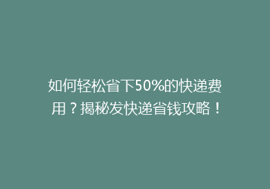 如何轻松省下50%的快递费用？揭秘发快递省钱攻略！