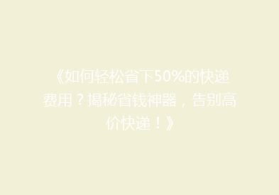 《如何轻松省下50%的快递费用？揭秘省钱神器，告别高价快递！》