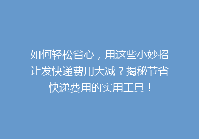 如何轻松省心，用这些小妙招让发快递费用大减？揭秘节省快递费用的实用工具！
