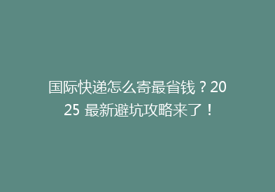 国际快递怎么寄最省钱？2025 最新避坑攻略来了！