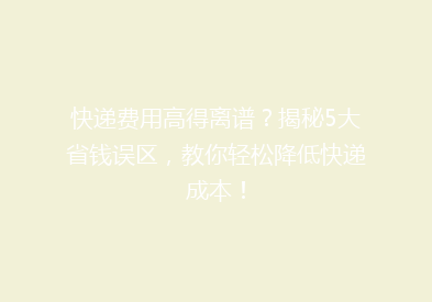 快递费用高得离谱？揭秘5大省钱误区，教你轻松降低快递成本！
