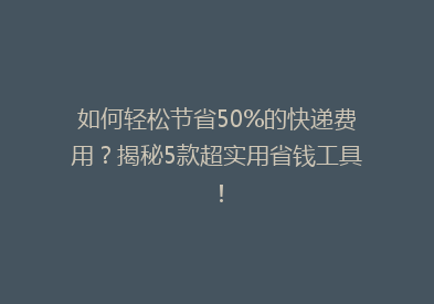 如何轻松节省50%的快递费用？揭秘5款超实用省钱工具！