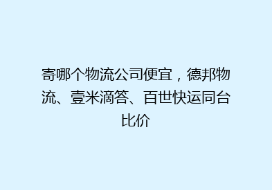寄哪个物流公司便宜，德邦物流、壹米滴答、百世快运同台比价