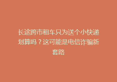 长途跨市租车只为送个小快递划算吗？这可能是电信诈骗新套路