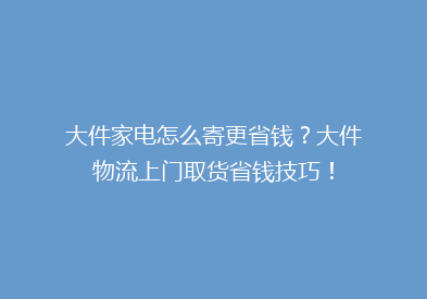 大件家电怎么寄更省钱？大件物流上门取货省钱技巧！