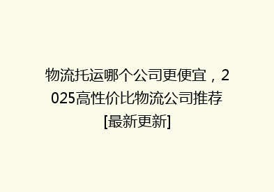 物流托运哪个公司更便宜，2025高性价比物流公司推荐[最新更新]