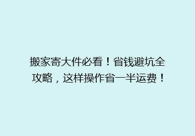 搬家寄大件必看！省钱避坑全攻略，这样操作省一半运费！