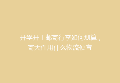 开学开工邮寄行李如何划算，寄大件用什么物流便宜